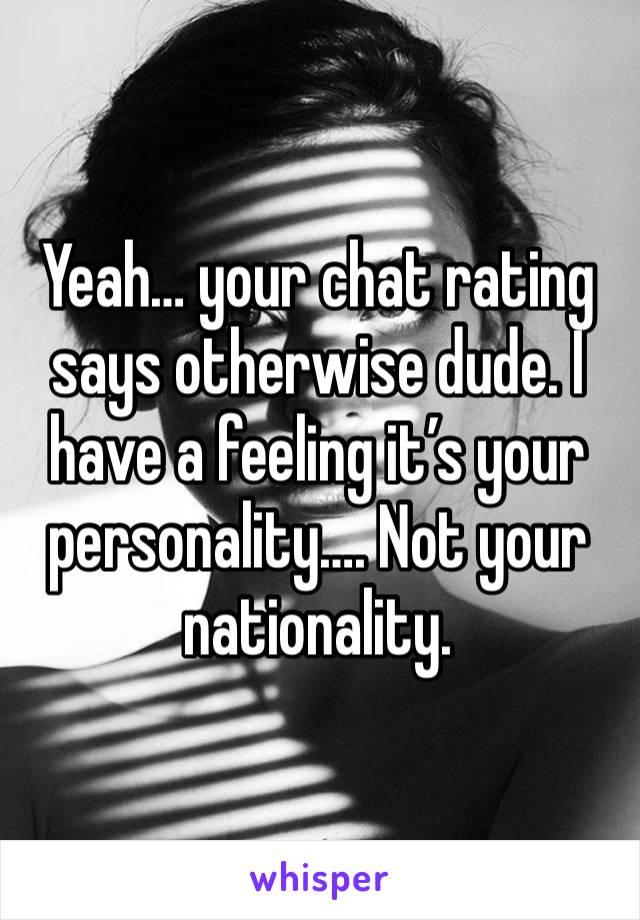 Yeah… your chat rating says otherwise dude. I have a feeling it’s your personality…. Not your nationality.