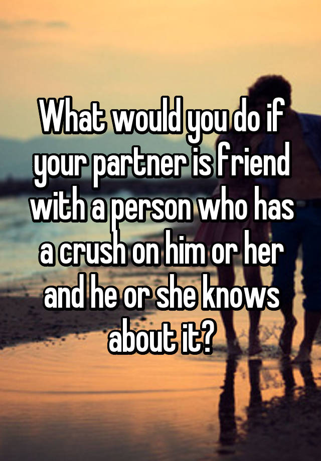 What would you do if your partner is friend with a person who has a crush on him or her and he or she knows about it?