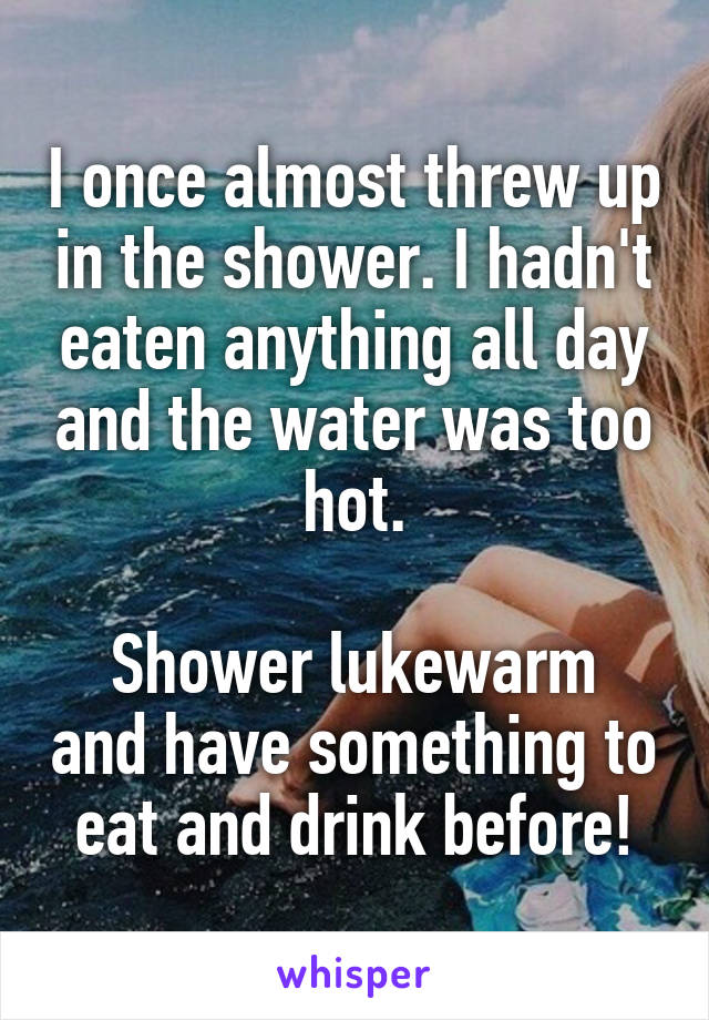 I once almost threw up in the shower. I hadn't eaten anything all day and the water was too hot.

Shower lukewarm and have something to eat and drink before!