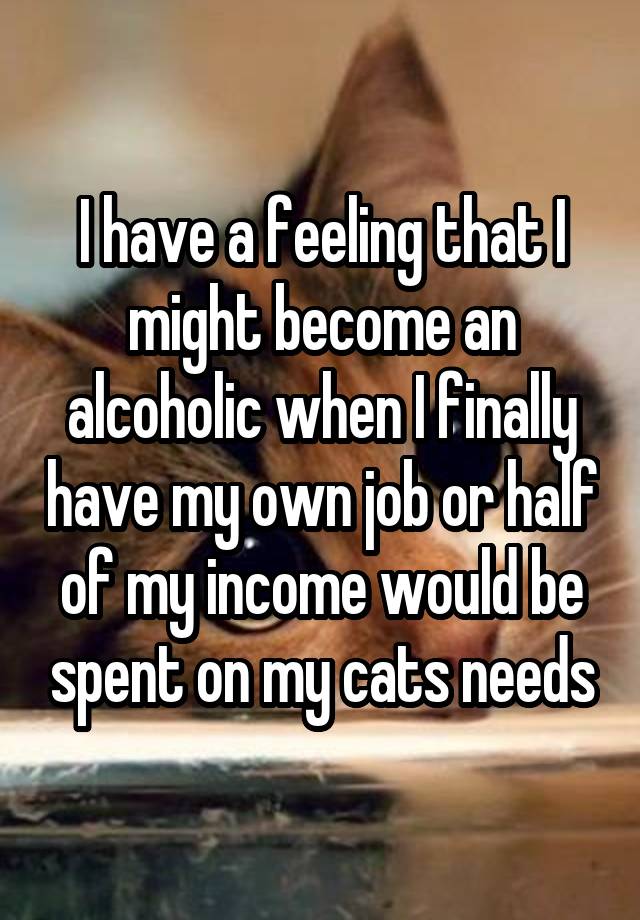 I have a feeling that I might become an alcoholic when I finally have my own job or half of my income would be spent on my cats needs