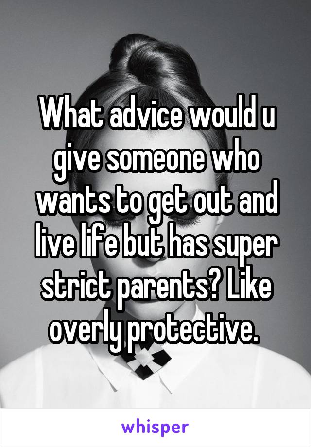 What advice would u give someone who wants to get out and live life but has super strict parents? Like overly protective. 