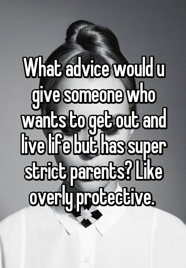 What advice would u give someone who wants to get out and live life but has super strict parents? Like overly protective. 