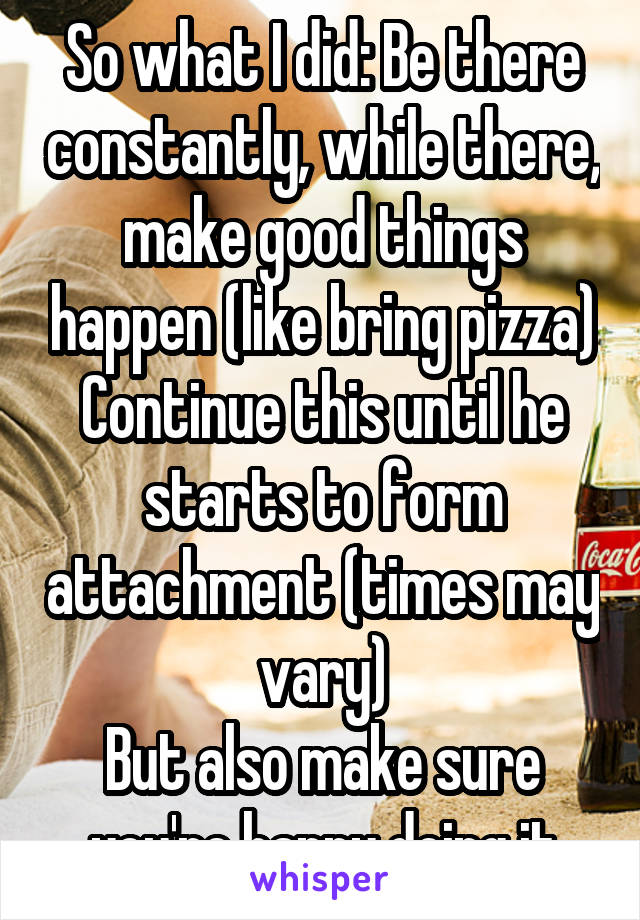 So what I did: Be there constantly, while there, make good things happen (like bring pizza) Continue this until he starts to form attachment (times may vary)
But also make sure you're happy doing it