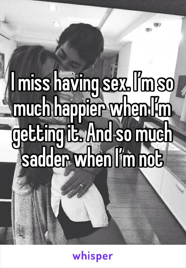 I miss having sex. I’m so much happier when I’m getting it. And so much sadder when I’m not