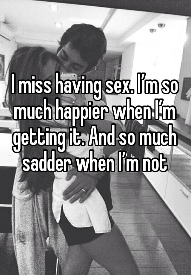 I miss having sex. I’m so much happier when I’m getting it. And so much sadder when I’m not