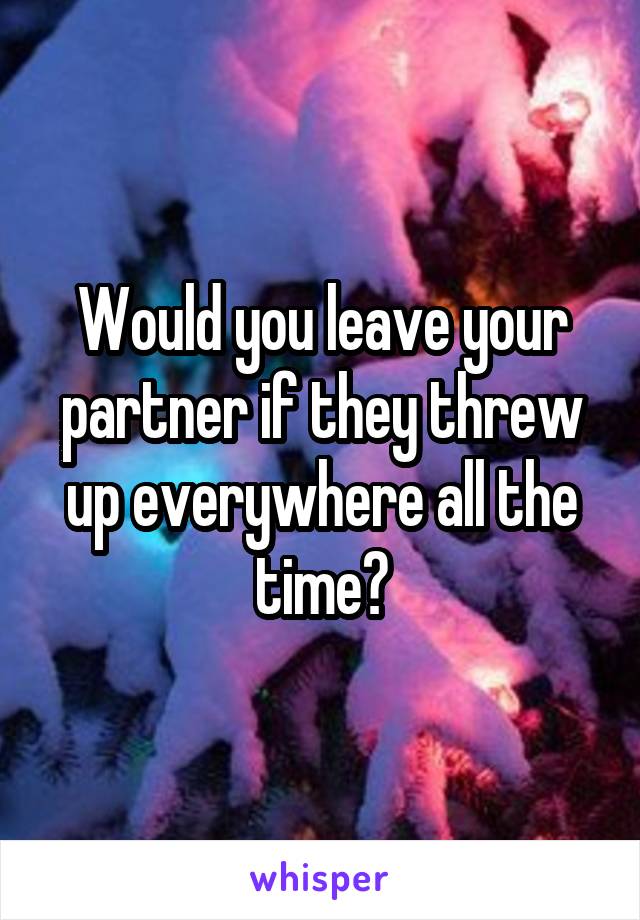 Would you leave your partner if they threw up everywhere all the time?