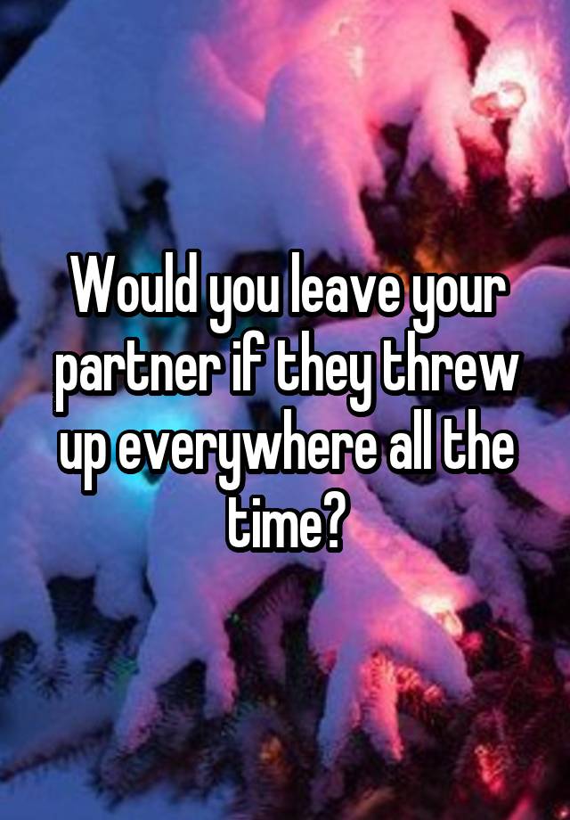 Would you leave your partner if they threw up everywhere all the time?