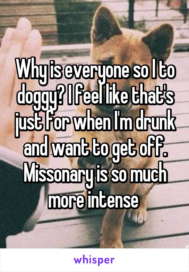 Why is everyone so I to doggy? I feel like that's just for when I'm drunk and want to get off. Missonary is so much more intense 