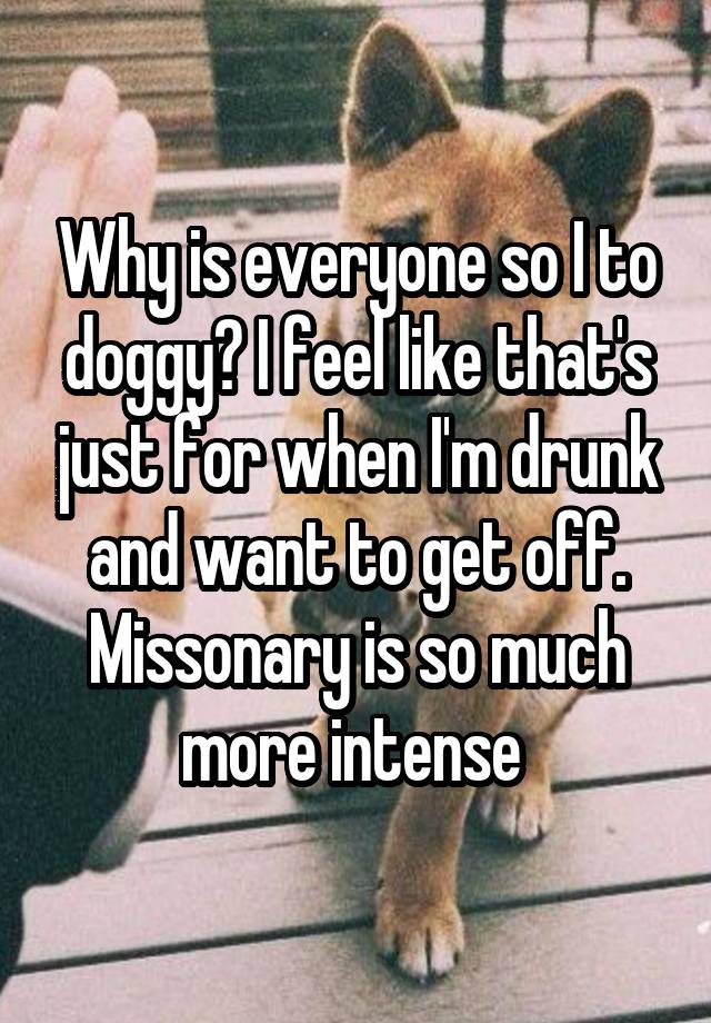 Why is everyone so I to doggy? I feel like that's just for when I'm drunk and want to get off. Missonary is so much more intense 