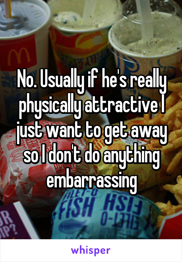 No. Usually if he's really physically attractive I just want to get away so I don't do anything embarrassing