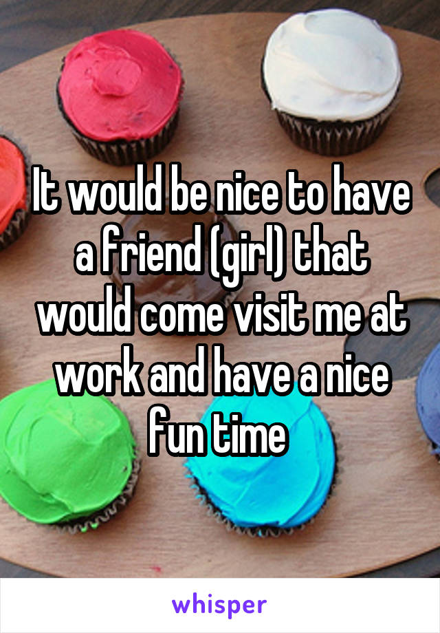 It would be nice to have a friend (girl) that would come visit me at work and have a nice fun time 