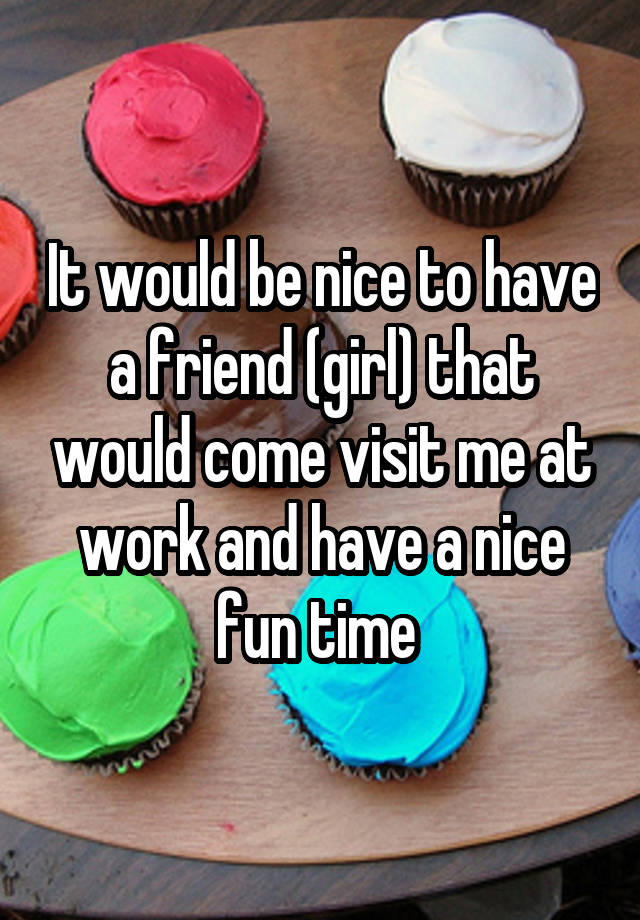 It would be nice to have a friend (girl) that would come visit me at work and have a nice fun time 