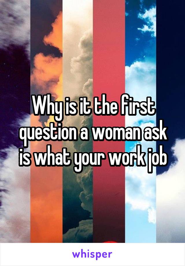 Why is it the first question a woman ask is what your work job