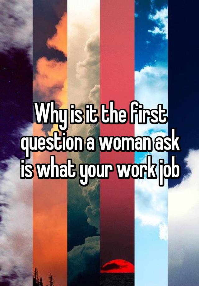 Why is it the first question a woman ask is what your work job