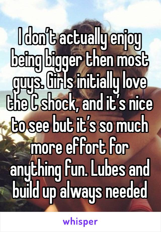 I don’t actually enjoy being bigger then most guys. Girls initially love the C shock, and it’s nice to see but it’s so much more effort for anything fun. Lubes and build up always needed