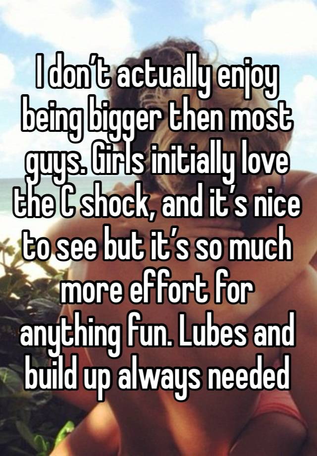I don’t actually enjoy being bigger then most guys. Girls initially love the C shock, and it’s nice to see but it’s so much more effort for anything fun. Lubes and build up always needed