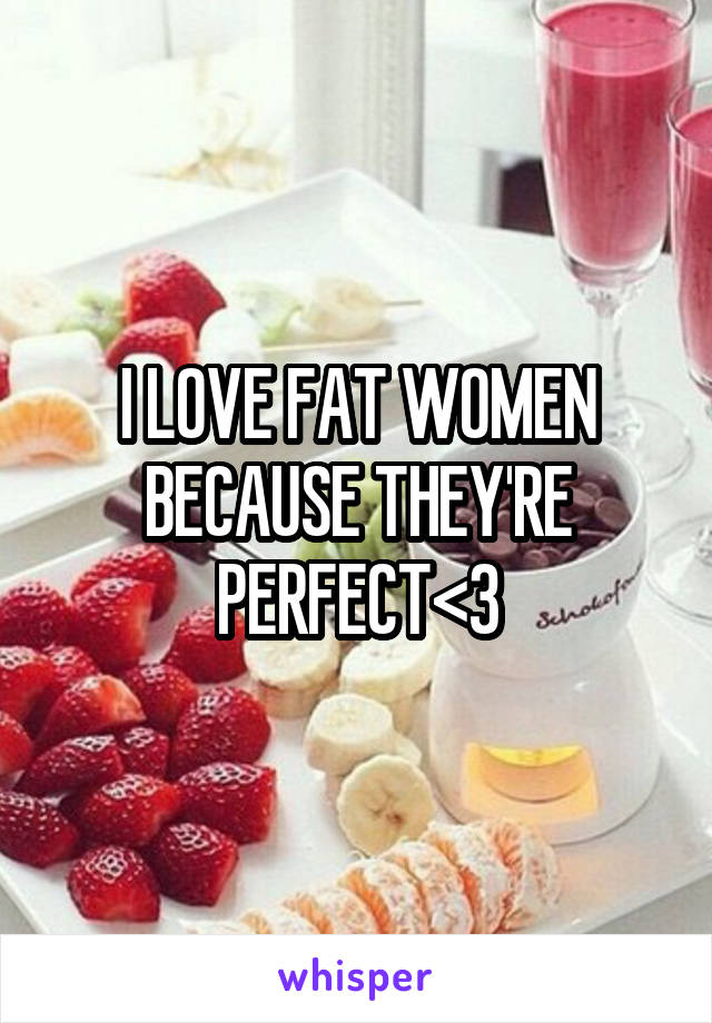 I LOVE FAT WOMEN BECAUSE THEY'RE PERFECT<3