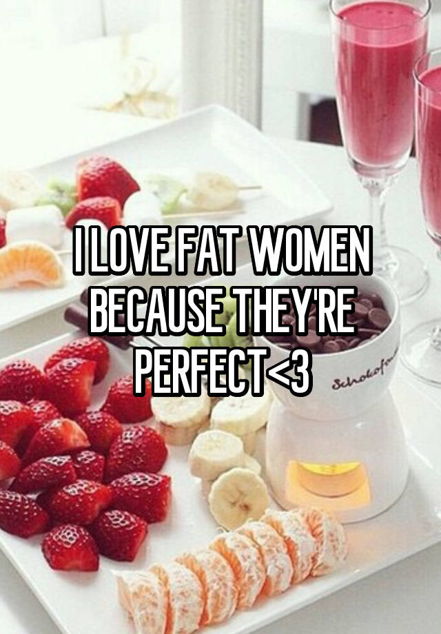 I LOVE FAT WOMEN BECAUSE THEY'RE PERFECT<3