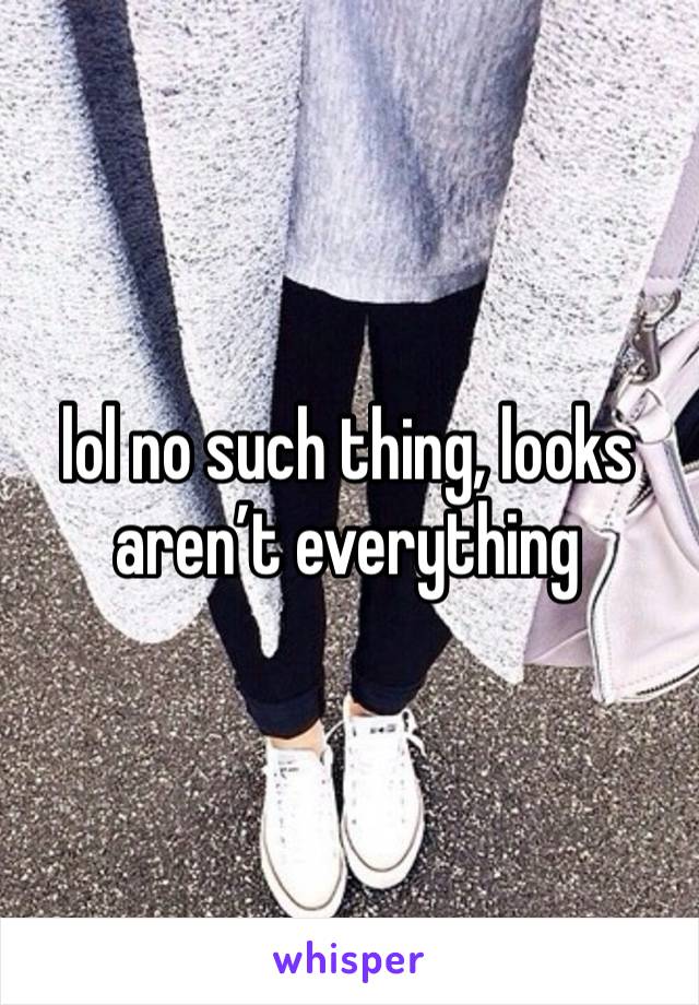 lol no such thing, looks aren’t everything