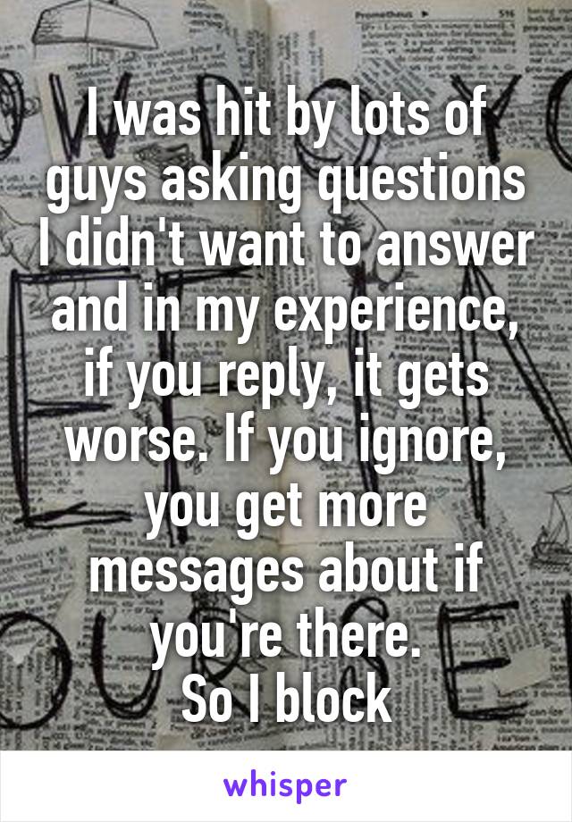 I was hit by lots of guys asking questions I didn't want to answer and in my experience, if you reply, it gets worse. If you ignore, you get more messages about if you're there.
So I block