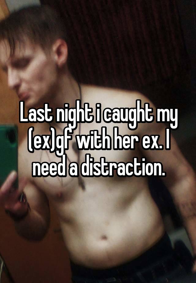 Last night i caught my (ex)gf with her ex. I need a distraction.