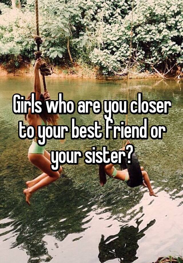 Girls who are you closer to your best friend or your sister?