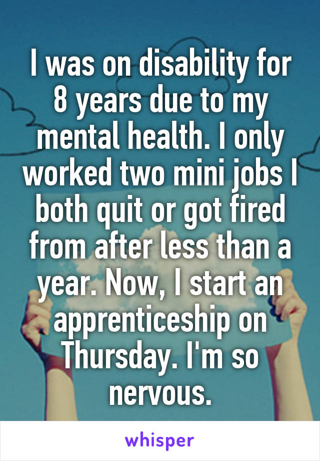 I was on disability for 8 years due to my mental health. I only worked two mini jobs I both quit or got fired from after less than a year. Now, I start an apprenticeship on Thursday. I'm so nervous.