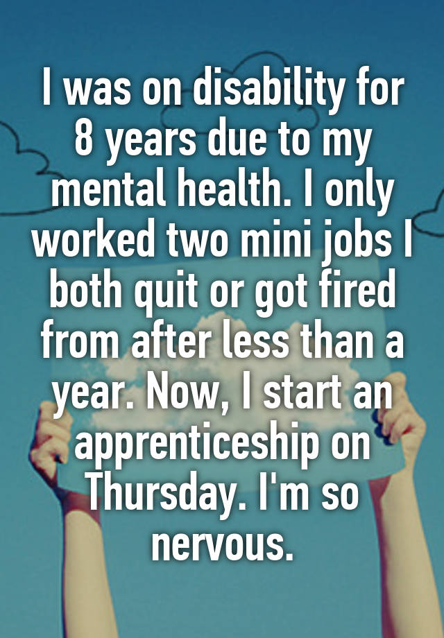 I was on disability for 8 years due to my mental health. I only worked two mini jobs I both quit or got fired from after less than a year. Now, I start an apprenticeship on Thursday. I'm so nervous.