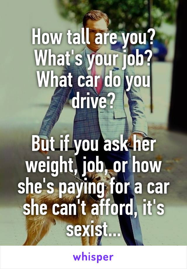 How tall are you?
What's your job?
What car do you drive?

But if you ask her weight, job, or how she's paying for a car she can't afford, it's sexist...