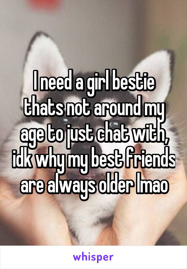 I need a girl bestie thats not around my age to just chat with, idk why my best friends are always older lmao