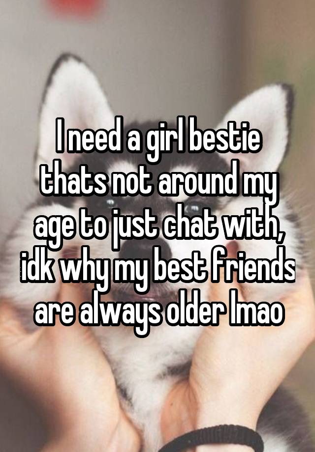 I need a girl bestie thats not around my age to just chat with, idk why my best friends are always older lmao