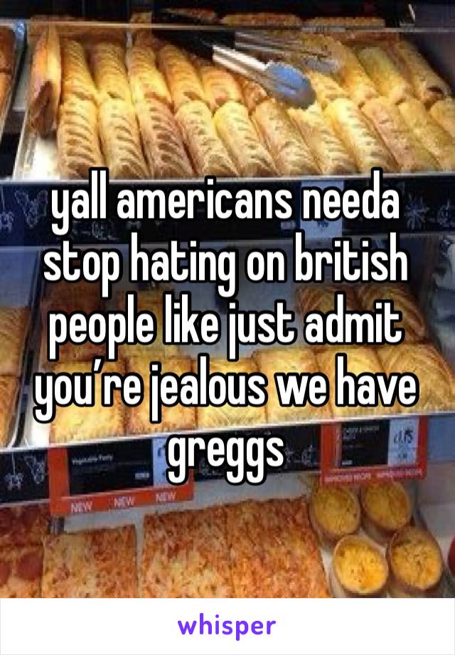 yall americans needa stop hating on british people like just admit you’re jealous we have greggs