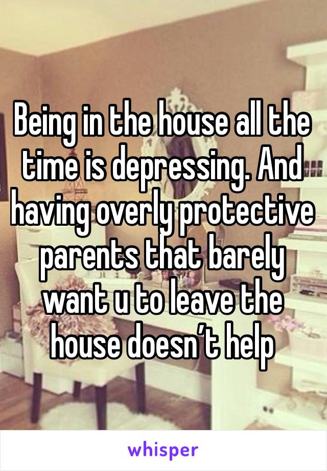 Being in the house all the time is depressing. And having overly protective parents that barely want u to leave the house doesn’t help 