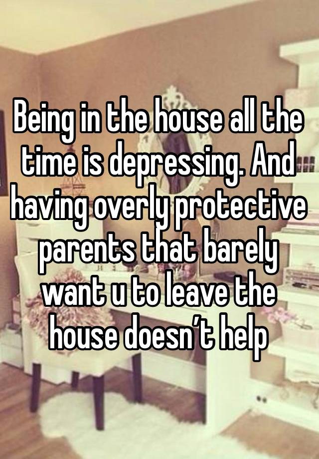 Being in the house all the time is depressing. And having overly protective parents that barely want u to leave the house doesn’t help 