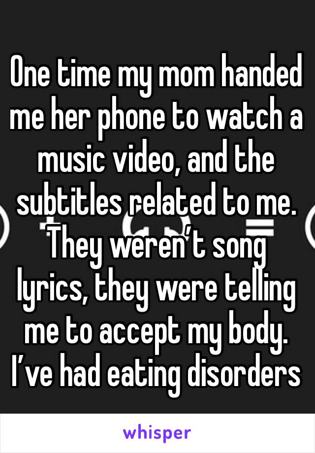 One time my mom handed me her phone to watch a music video, and the subtitles related to me. They weren’t song lyrics, they were telling me to accept my body. I’ve had eating disorders