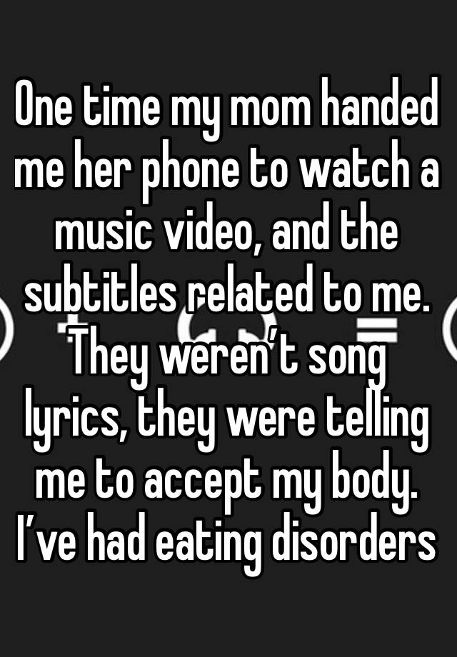 One time my mom handed me her phone to watch a music video, and the subtitles related to me. They weren’t song lyrics, they were telling me to accept my body. I’ve had eating disorders