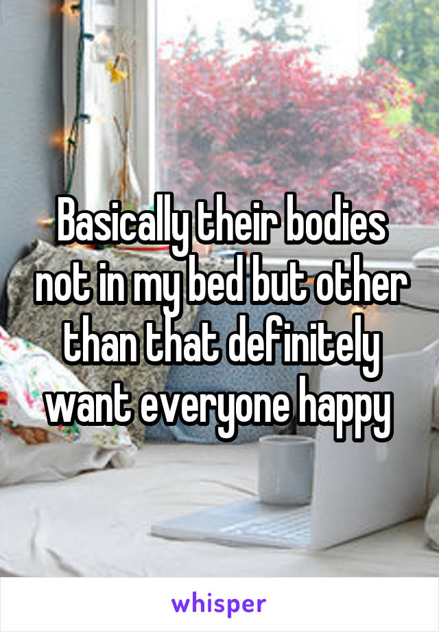 Basically their bodies not in my bed but other than that definitely want everyone happy 