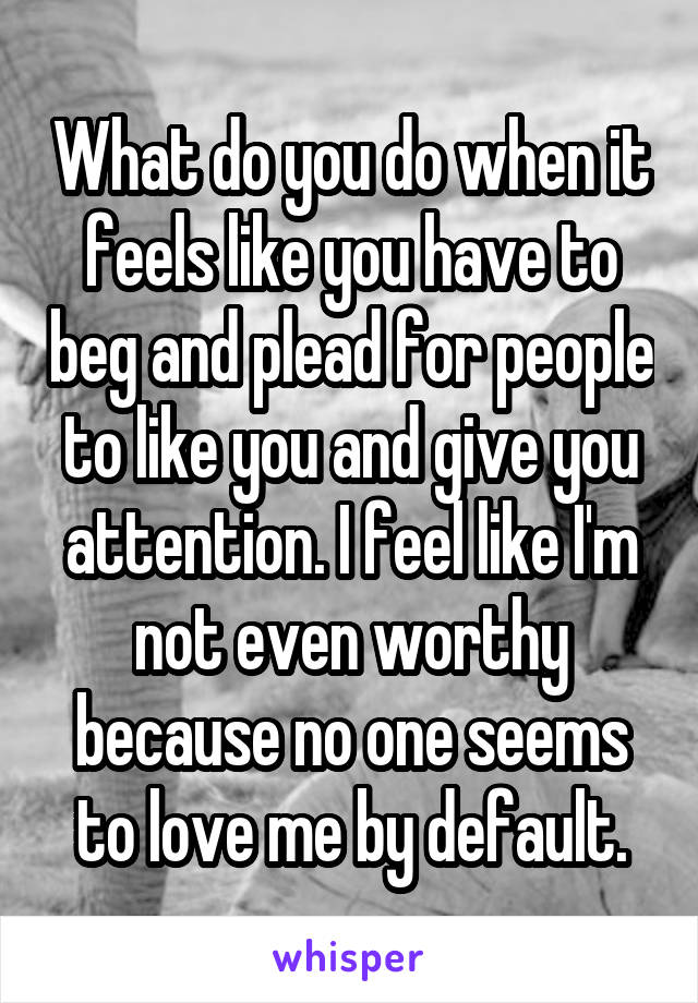 What do you do when it feels like you have to beg and plead for people to like you and give you attention. I feel like I'm not even worthy because no one seems to love me by default.