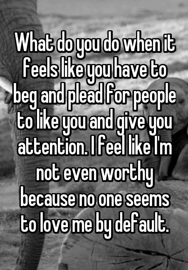 What do you do when it feels like you have to beg and plead for people to like you and give you attention. I feel like I'm not even worthy because no one seems to love me by default.