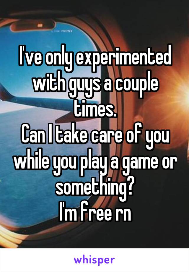 I've only experimented with guys a couple times.
Can I take care of you while you play a game or something?
I'm free rn