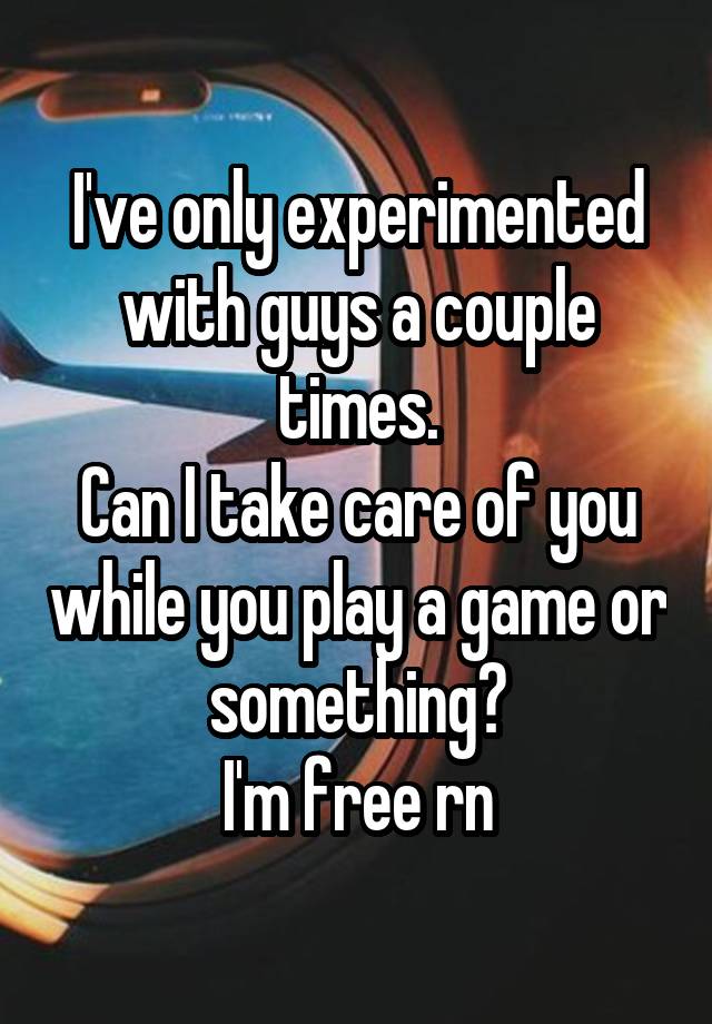 I've only experimented with guys a couple times.
Can I take care of you while you play a game or something?
I'm free rn