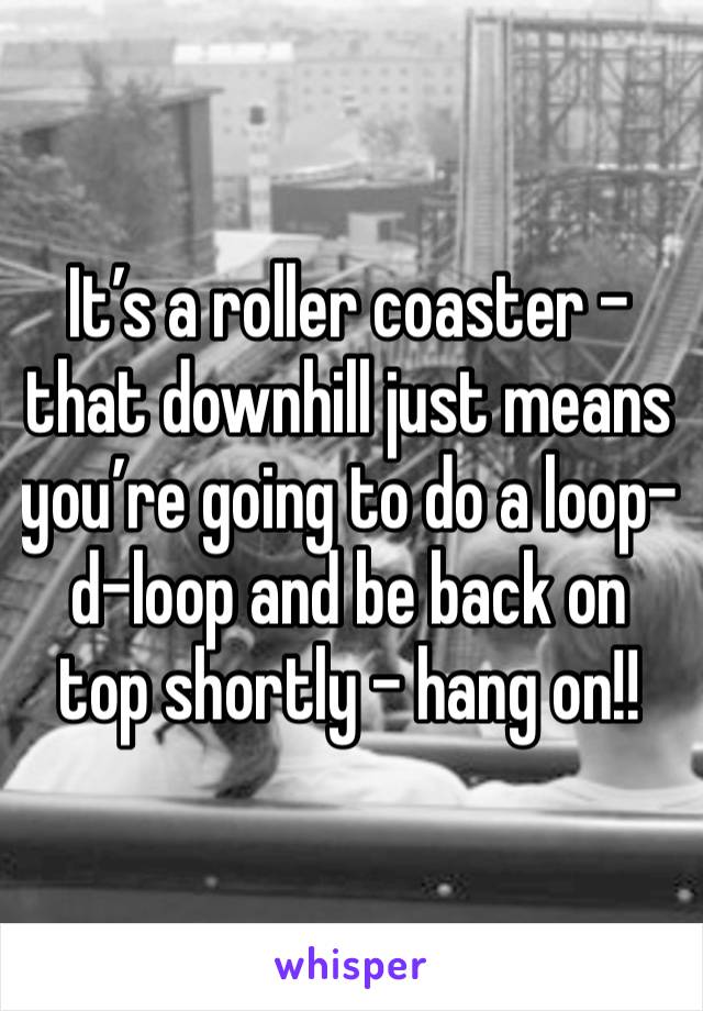 It’s a roller coaster - that downhill just means you’re going to do a loop-d-loop and be back on top shortly - hang on!!