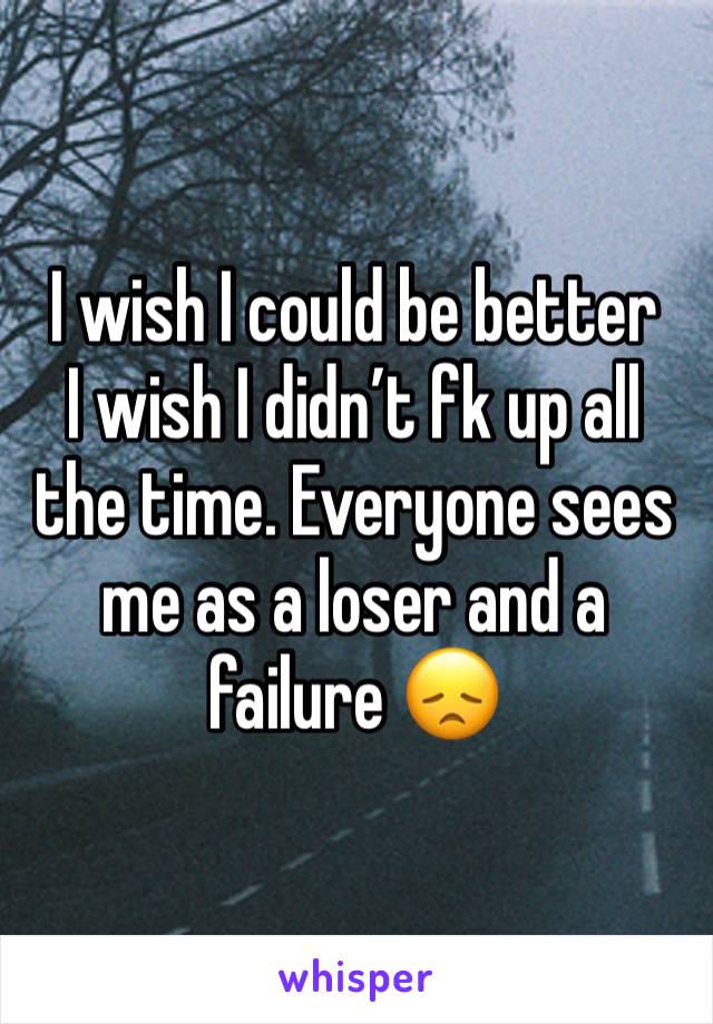 I wish I could be better 
I wish I didn’t fk up all the time. Everyone sees me as a loser and a failure 😞 