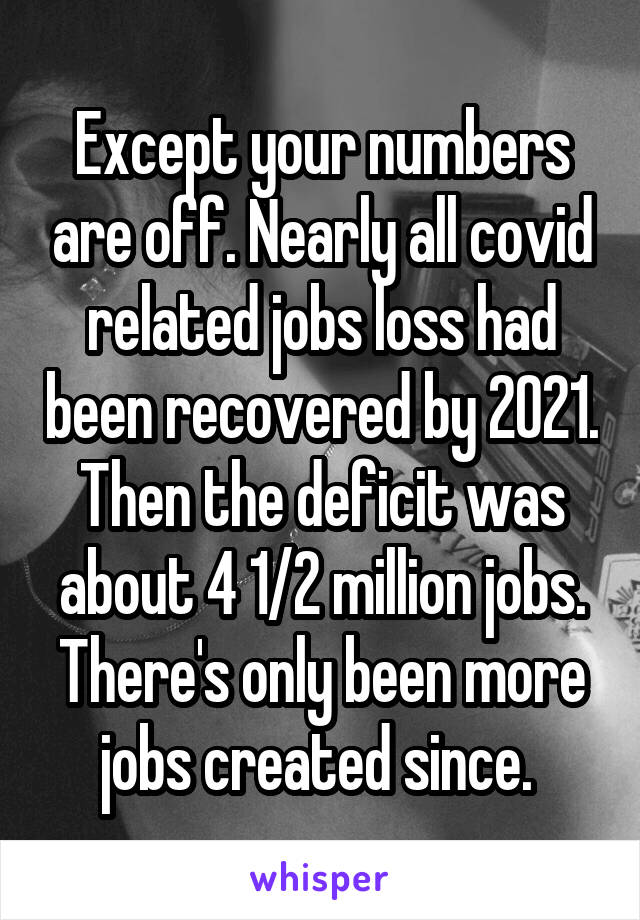 Except your numbers are off. Nearly all covid related jobs loss had been recovered by 2021. Then the deficit was about 4 1/2 million jobs. There's only been more jobs created since. 