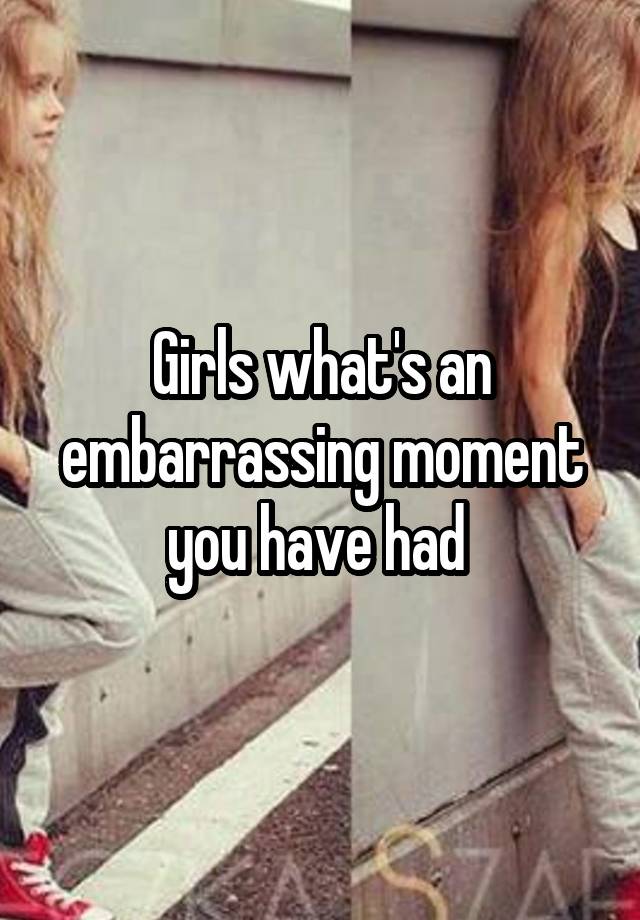 Girls what's an embarrassing moment you have had 