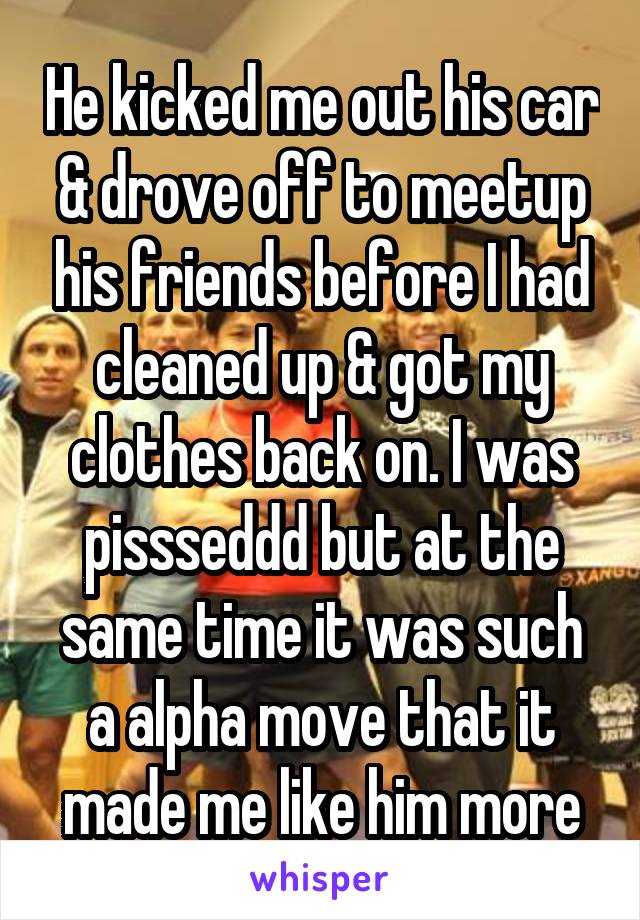 He kicked me out his car & drove off to meetup his friends before I had cleaned up & got my clothes back on. I was pissseddd but at the same time it was such a alpha move that it made me like him more