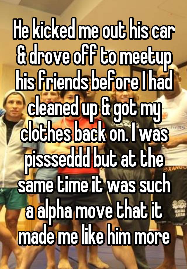 He kicked me out his car & drove off to meetup his friends before I had cleaned up & got my clothes back on. I was pissseddd but at the same time it was such a alpha move that it made me like him more