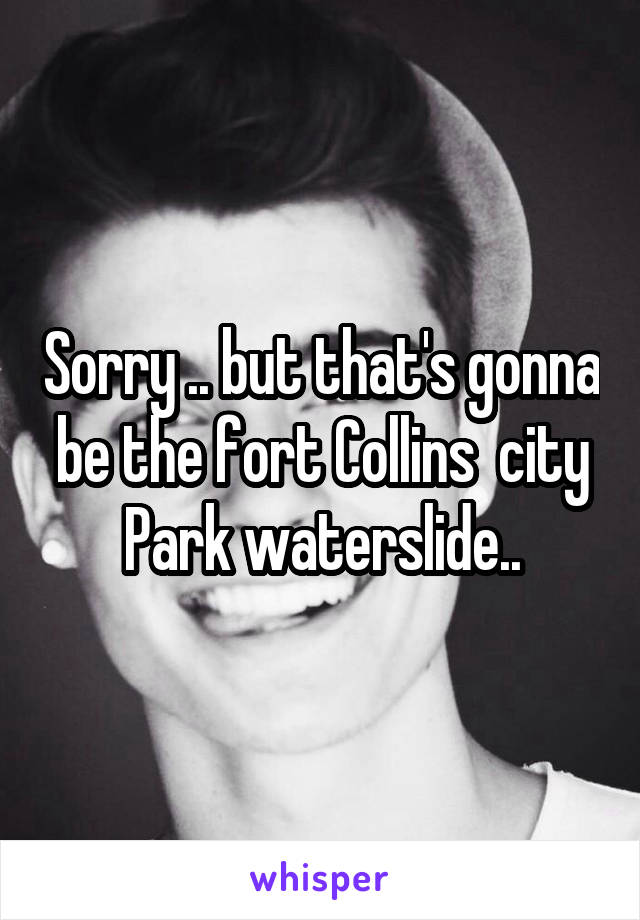 Sorry .. but that's gonna be the fort Collins  city Park waterslide..