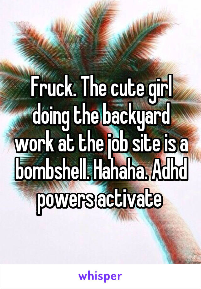 Fruck. The cute girl doing the backyard work at the job site is a bombshell. Hahaha. Adhd powers activate 