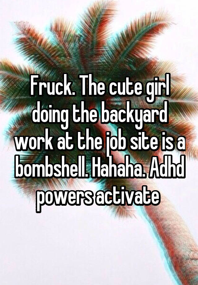 Fruck. The cute girl doing the backyard work at the job site is a bombshell. Hahaha. Adhd powers activate 